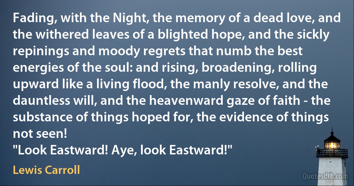 Fading, with the Night, the memory of a dead love, and the withered leaves of a blighted hope, and the sickly repinings and moody regrets that numb the best energies of the soul: and rising, broadening, rolling upward like a living flood, the manly resolve, and the dauntless will, and the heavenward gaze of faith - the substance of things hoped for, the evidence of things not seen!
"Look Eastward! Aye, look Eastward!" (Lewis Carroll)