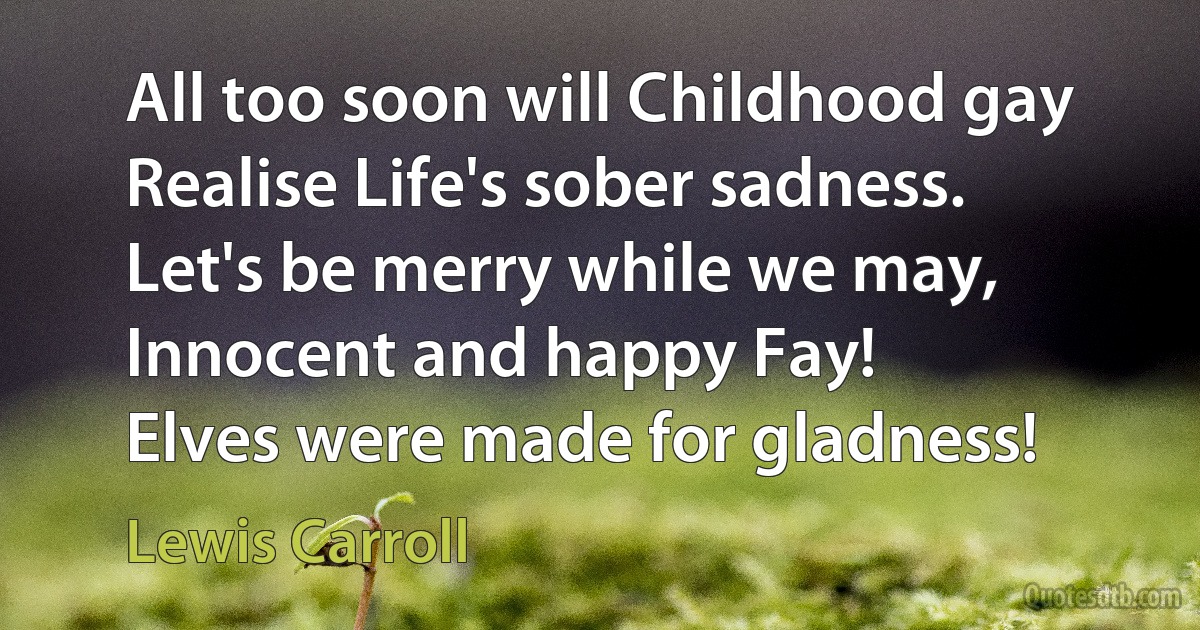 All too soon will Childhood gay
Realise Life's sober sadness.
Let's be merry while we may,
Innocent and happy Fay!
Elves were made for gladness! (Lewis Carroll)