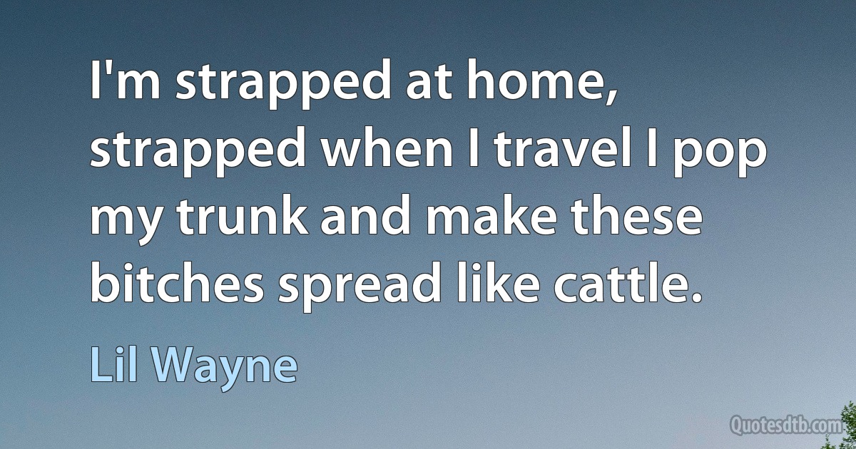 I'm strapped at home, strapped when I travel I pop my trunk and make these bitches spread like cattle. (Lil Wayne)