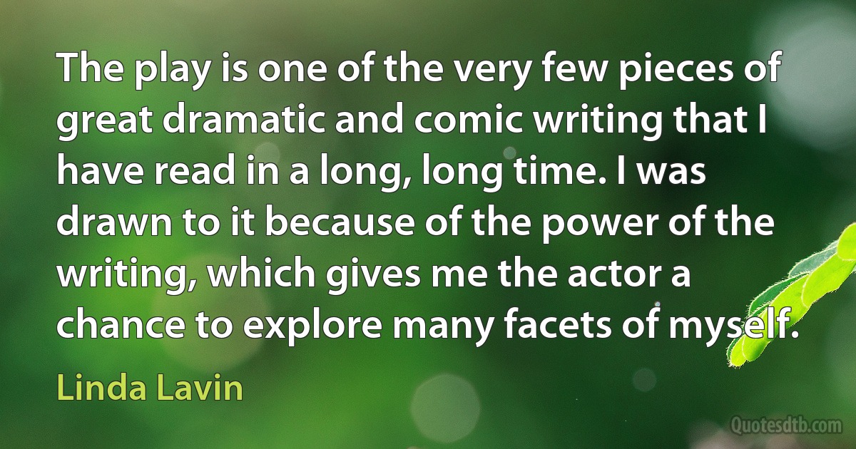 The play is one of the very few pieces of great dramatic and comic writing that I have read in a long, long time. I was drawn to it because of the power of the writing, which gives me the actor a chance to explore many facets of myself. (Linda Lavin)