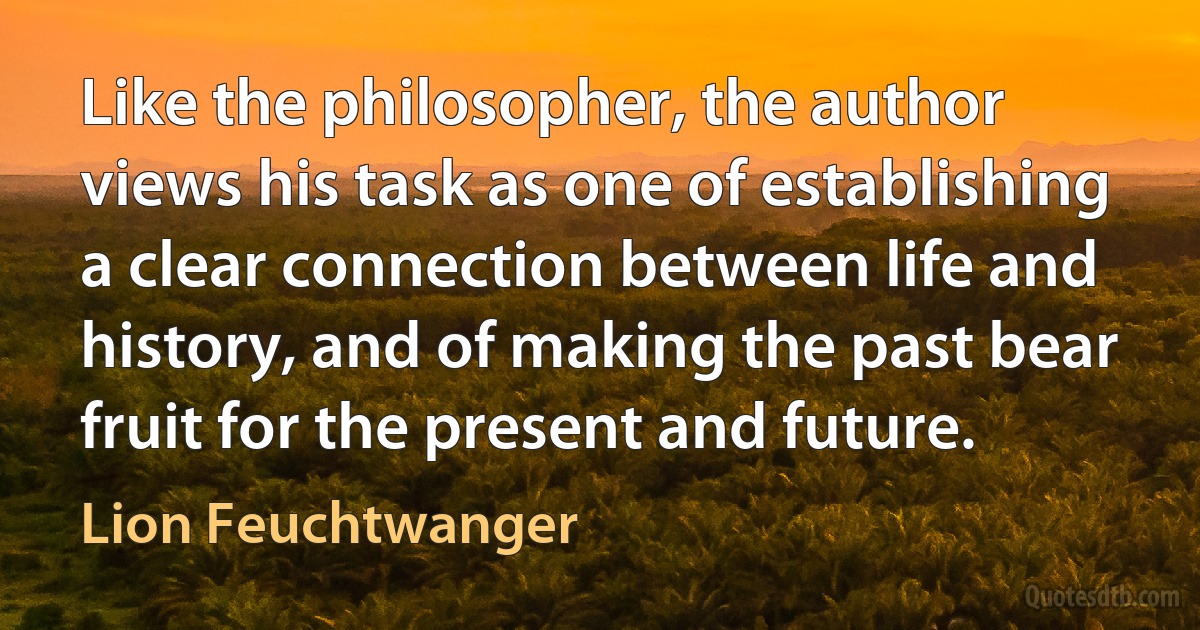 Like the philosopher, the author views his task as one of establishing a clear connection between life and history, and of making the past bear fruit for the present and future. (Lion Feuchtwanger)