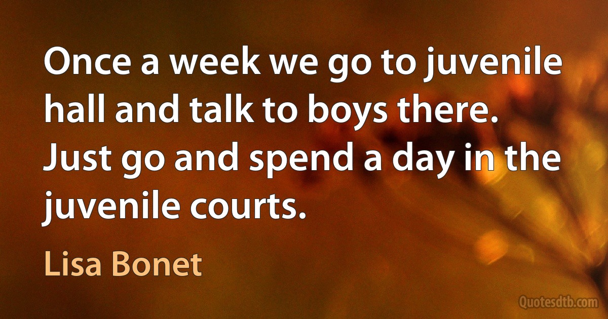 Once a week we go to juvenile hall and talk to boys there. Just go and spend a day in the juvenile courts. (Lisa Bonet)