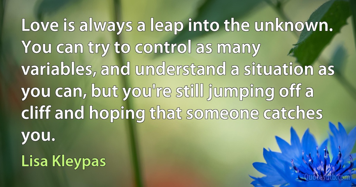 Love is always a leap into the unknown. You can try to control as many variables, and understand a situation as you can, but you're still jumping off a cliff and hoping that someone catches you. (Lisa Kleypas)