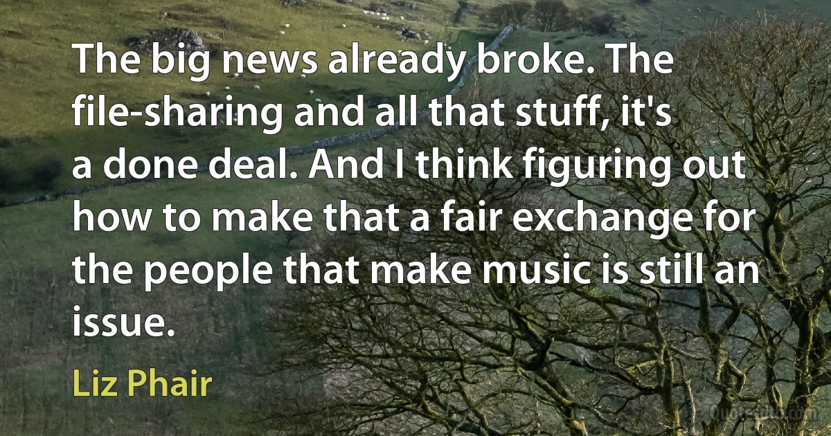 The big news already broke. The file-sharing and all that stuff, it's a done deal. And I think figuring out how to make that a fair exchange for the people that make music is still an issue. (Liz Phair)