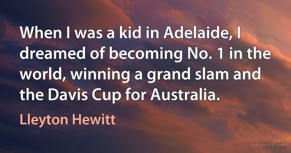 When I was a kid in Adelaide, I dreamed of becoming No. 1 in the world, winning a grand slam and the Davis Cup for Australia. (Lleyton Hewitt)