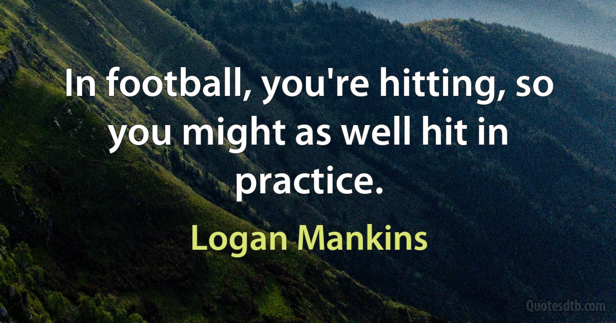 In football, you're hitting, so you might as well hit in practice. (Logan Mankins)