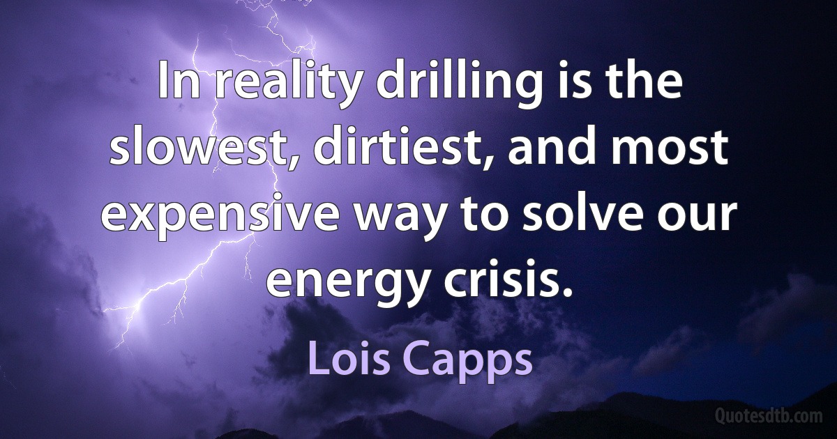 In reality drilling is the slowest, dirtiest, and most expensive way to solve our energy crisis. (Lois Capps)