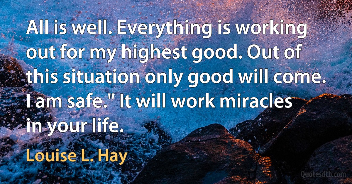 All is well. Everything is working out for my highest good. Out of this situation only good will come. I am safe." It will work miracles in your life. (Louise L. Hay)