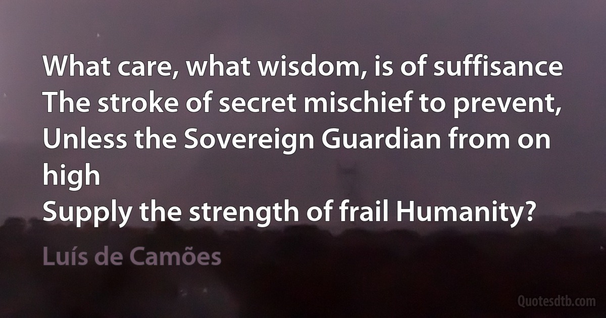 What care, what wisdom, is of suffisance
The stroke of secret mischief to prevent,
Unless the Sovereign Guardian from on high
Supply the strength of frail Humanity? (Luís de Camões)