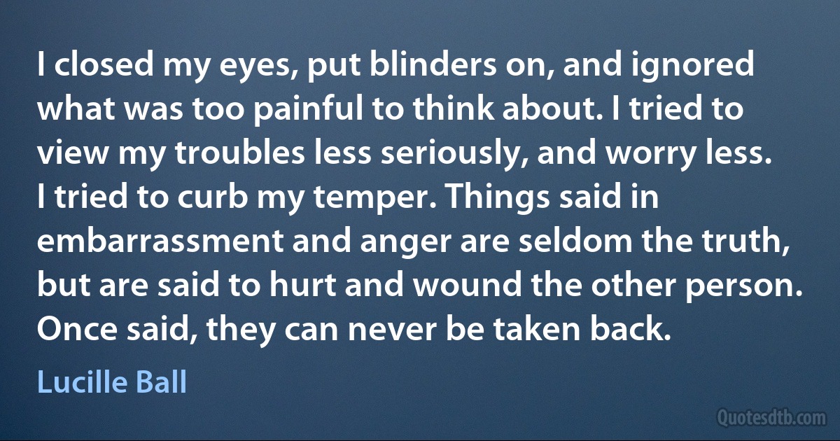 I closed my eyes, put blinders on, and ignored what was too painful to think about. I tried to view my troubles less seriously, and worry less. I tried to curb my temper. Things said in embarrassment and anger are seldom the truth, but are said to hurt and wound the other person. Once said, they can never be taken back. (Lucille Ball)