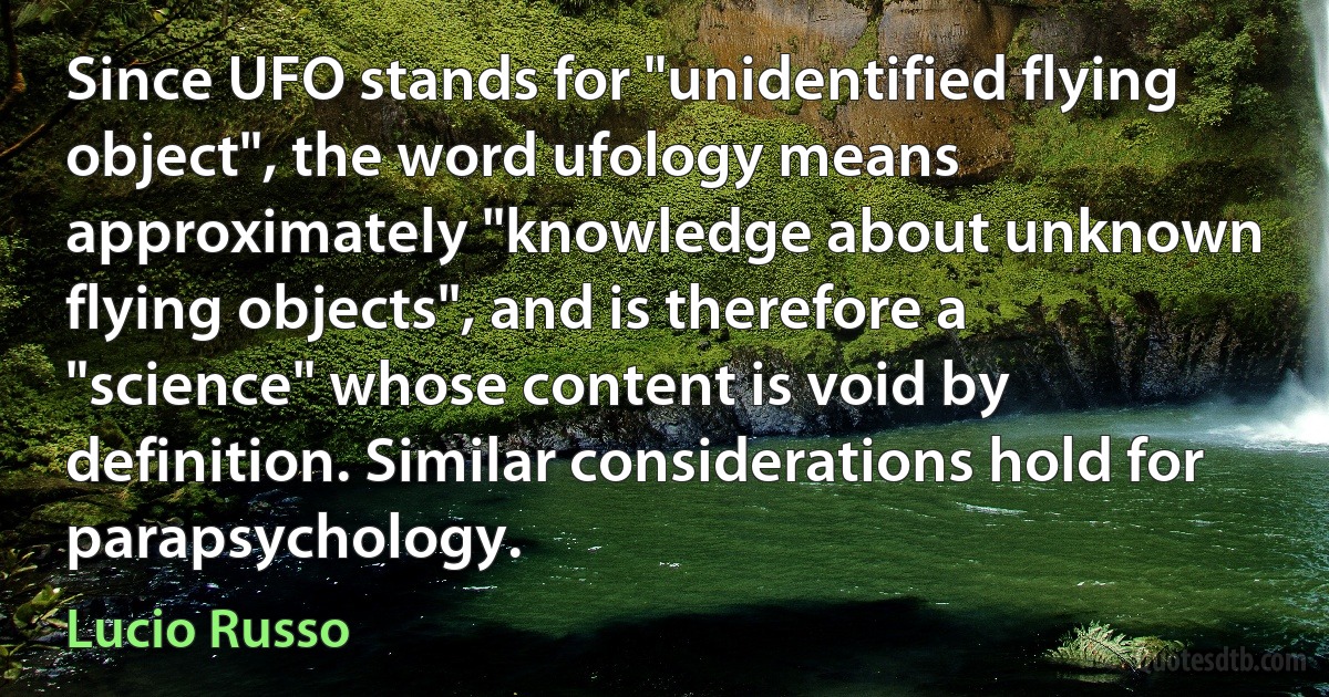 Since UFO stands for "unidentified flying object", the word ufology means approximately "knowledge about unknown flying objects", and is therefore a "science" whose content is void by definition. Similar considerations hold for parapsychology. (Lucio Russo)