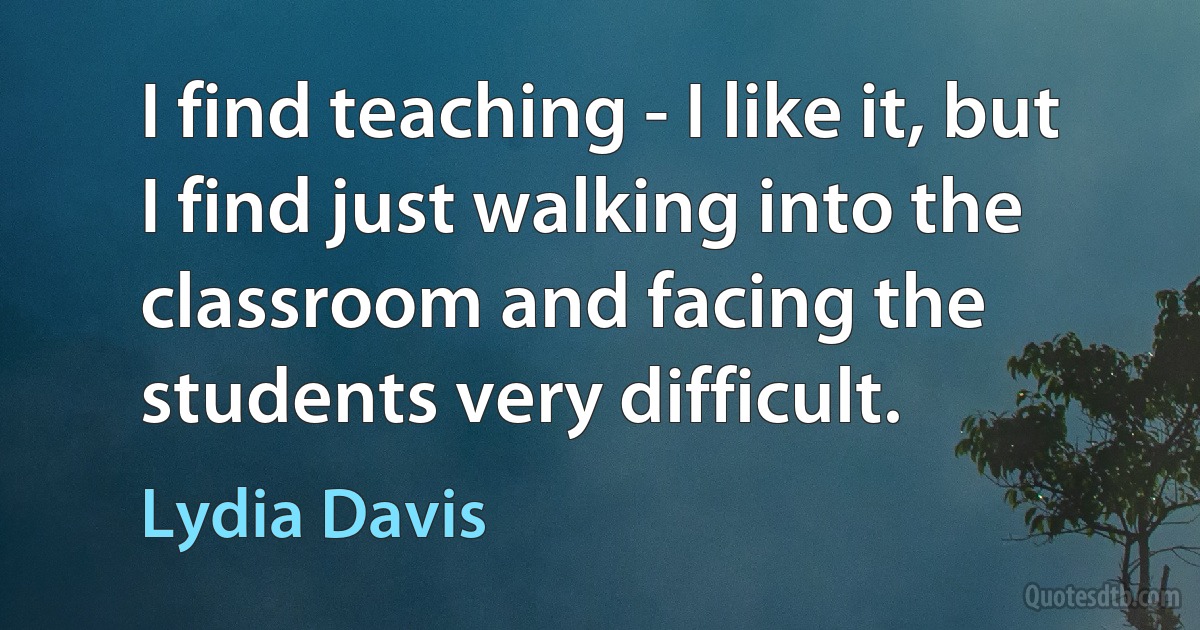 I find teaching - I like it, but I find just walking into the classroom and facing the students very difficult. (Lydia Davis)