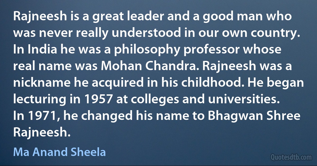 Rajneesh is a great leader and a good man who was never really understood in our own country. In India he was a philosophy professor whose real name was Mohan Chandra. Rajneesh was a nickname he acquired in his childhood. He began lecturing in 1957 at colleges and universities. In 1971, he changed his name to Bhagwan Shree Rajneesh. (Ma Anand Sheela)