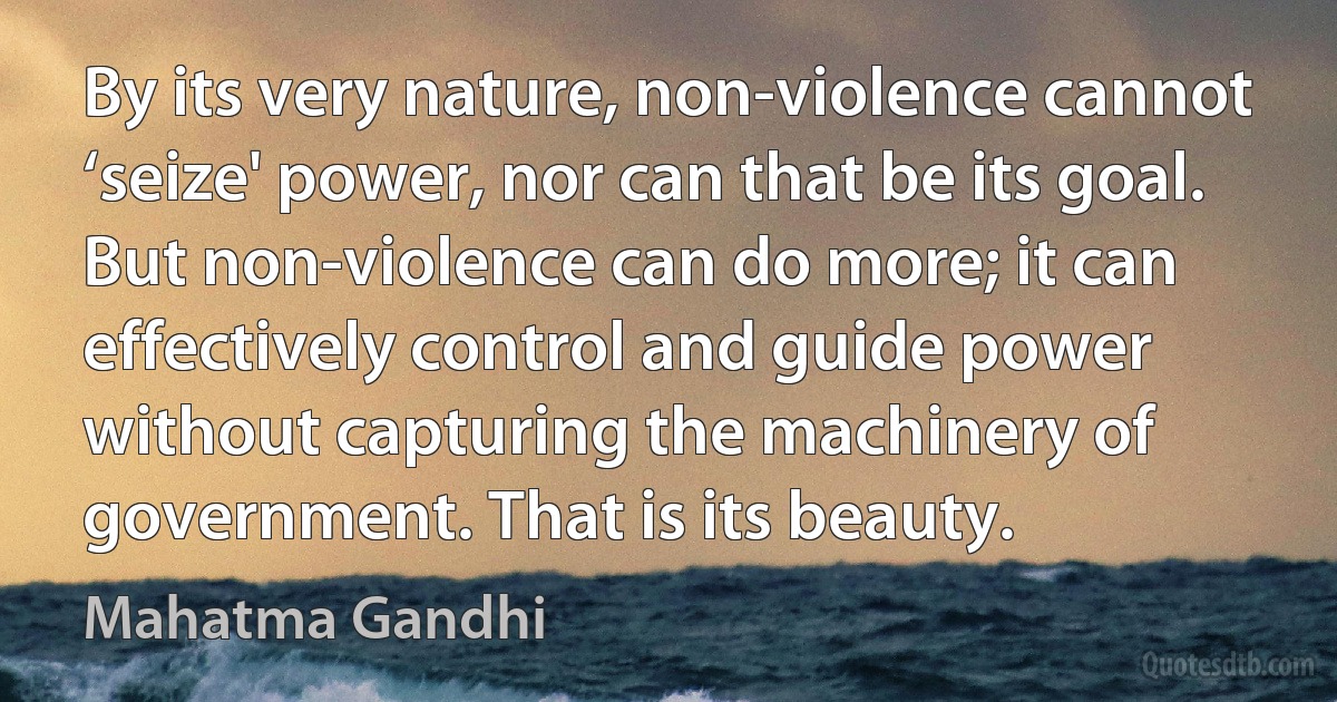 By its very nature, non-violence cannot ‘seize' power, nor can that be its goal. But non-violence can do more; it can effectively control and guide power without capturing the machinery of government. That is its beauty. (Mahatma Gandhi)