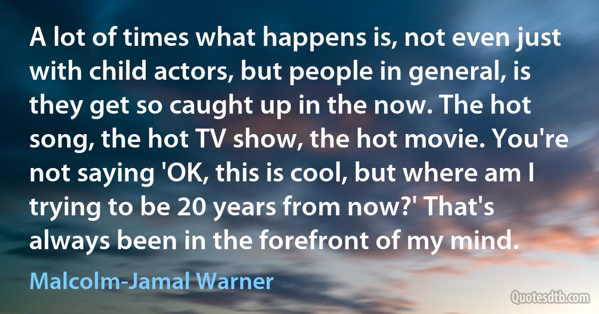 A lot of times what happens is, not even just with child actors, but people in general, is they get so caught up in the now. The hot song, the hot TV show, the hot movie. You're not saying 'OK, this is cool, but where am I trying to be 20 years from now?' That's always been in the forefront of my mind. (Malcolm-Jamal Warner)