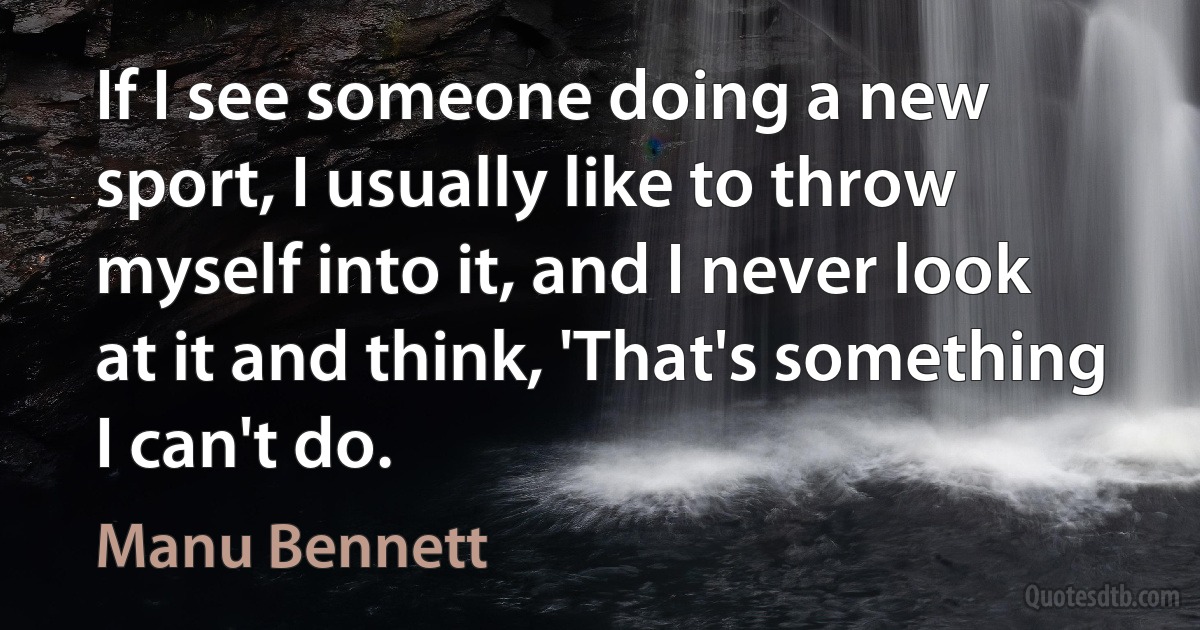 If I see someone doing a new sport, I usually like to throw myself into it, and I never look at it and think, 'That's something I can't do. (Manu Bennett)