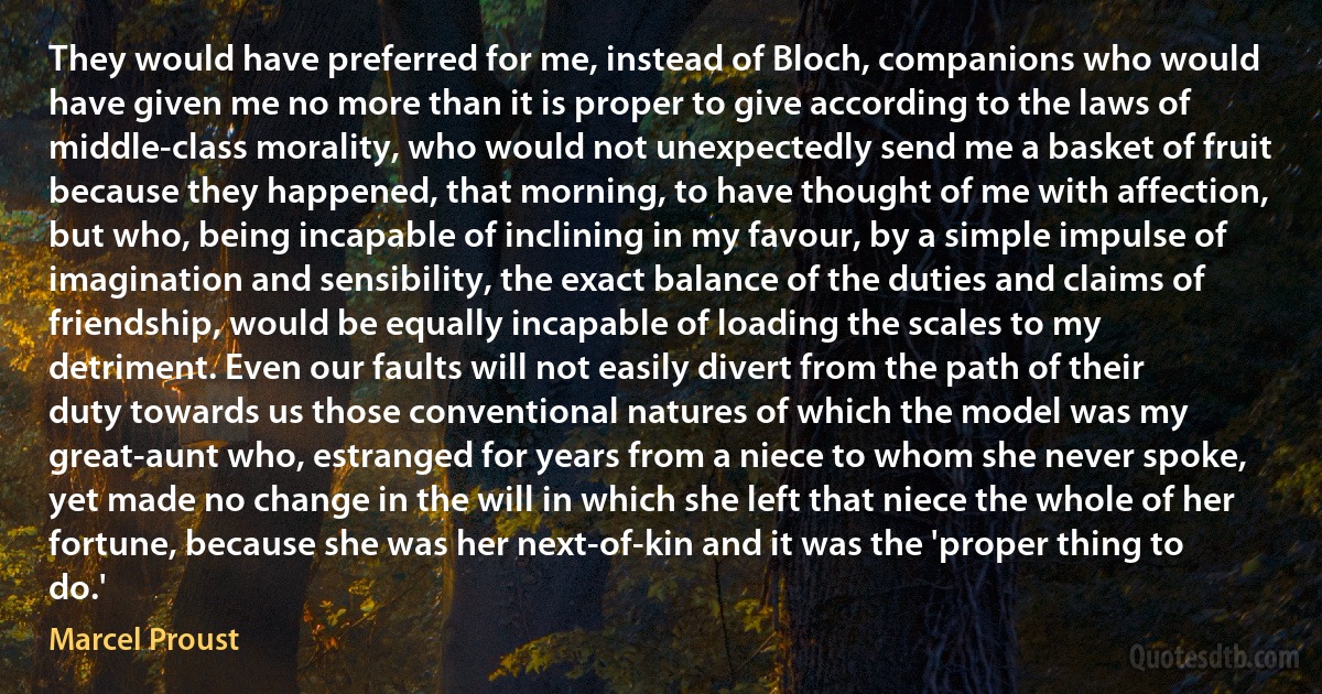 They would have preferred for me, instead of Bloch, companions who would have given me no more than it is proper to give according to the laws of middle-class morality, who would not unexpectedly send me a basket of fruit because they happened, that morning, to have thought of me with affection, but who, being incapable of inclining in my favour, by a simple impulse of imagination and sensibility, the exact balance of the duties and claims of friendship, would be equally incapable of loading the scales to my detriment. Even our faults will not easily divert from the path of their duty towards us those conventional natures of which the model was my great-aunt who, estranged for years from a niece to whom she never spoke, yet made no change in the will in which she left that niece the whole of her fortune, because she was her next-of-kin and it was the 'proper thing to do.' (Marcel Proust)