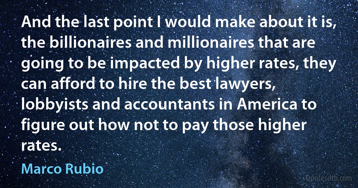 And the last point I would make about it is, the billionaires and millionaires that are going to be impacted by higher rates, they can afford to hire the best lawyers, lobbyists and accountants in America to figure out how not to pay those higher rates. (Marco Rubio)