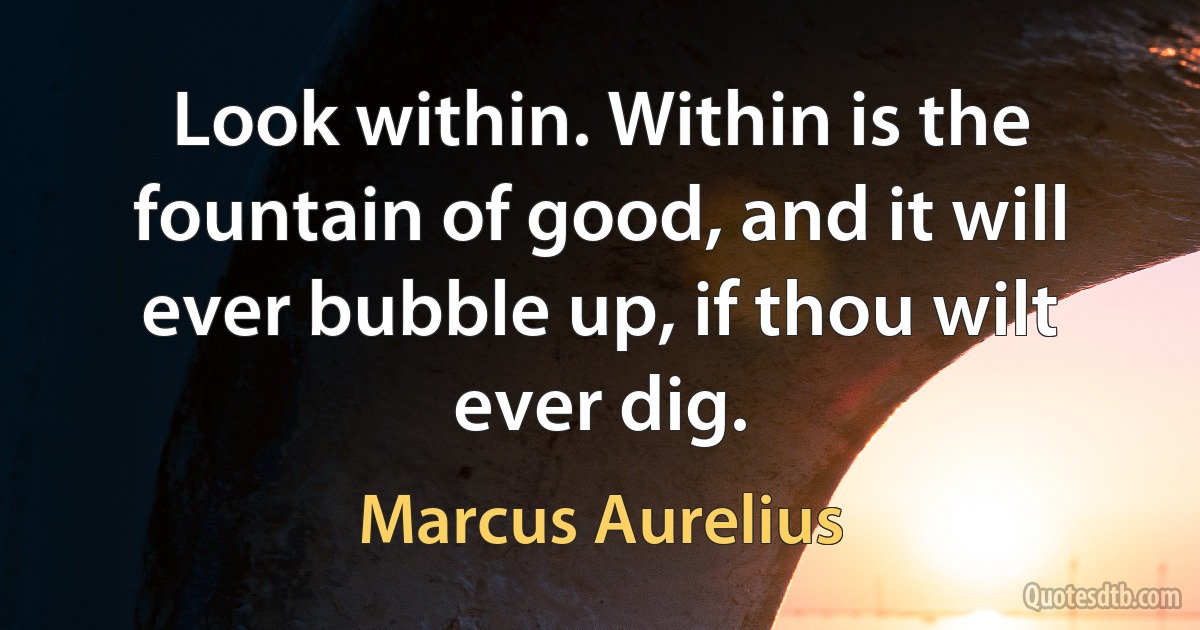 Look within. Within is the fountain of good, and it will ever bubble up, if thou wilt ever dig. (Marcus Aurelius)