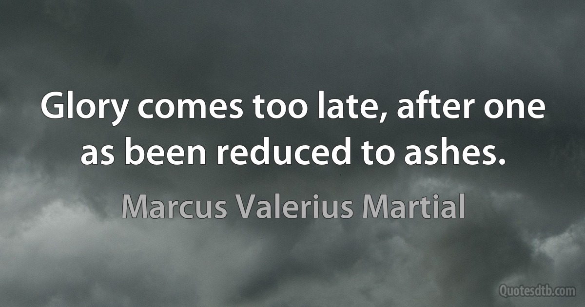 Glory comes too late, after one as been reduced to ashes. (Marcus Valerius Martial)