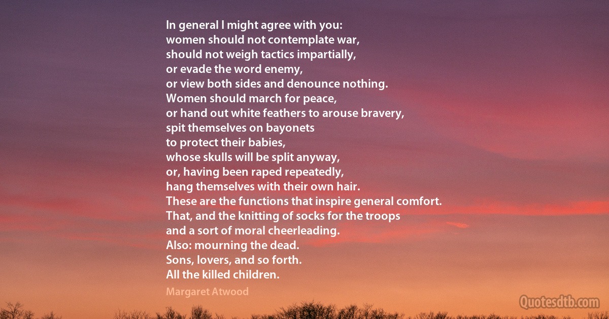 In general I might agree with you:
women should not contemplate war,
should not weigh tactics impartially,
or evade the word enemy,
or view both sides and denounce nothing.
Women should march for peace,
or hand out white feathers to arouse bravery,
spit themselves on bayonets
to protect their babies,
whose skulls will be split anyway,
or, having been raped repeatedly,
hang themselves with their own hair.
These are the functions that inspire general comfort.
That, and the knitting of socks for the troops
and a sort of moral cheerleading.
Also: mourning the dead.
Sons, lovers, and so forth.
All the killed children. (Margaret Atwood)