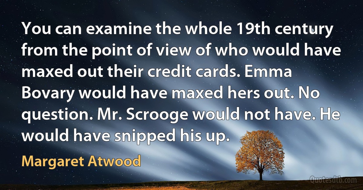 You can examine the whole 19th century from the point of view of who would have maxed out their credit cards. Emma Bovary would have maxed hers out. No question. Mr. Scrooge would not have. He would have snipped his up. (Margaret Atwood)