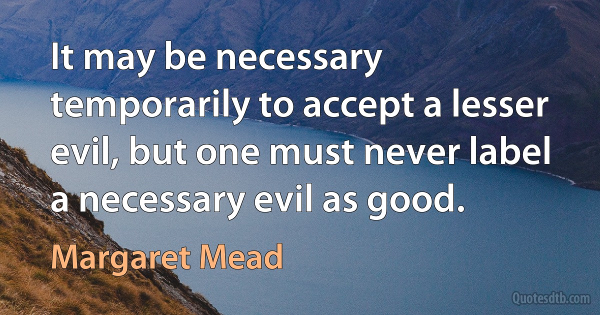 It may be necessary temporarily to accept a lesser evil, but one must never label a necessary evil as good. (Margaret Mead)