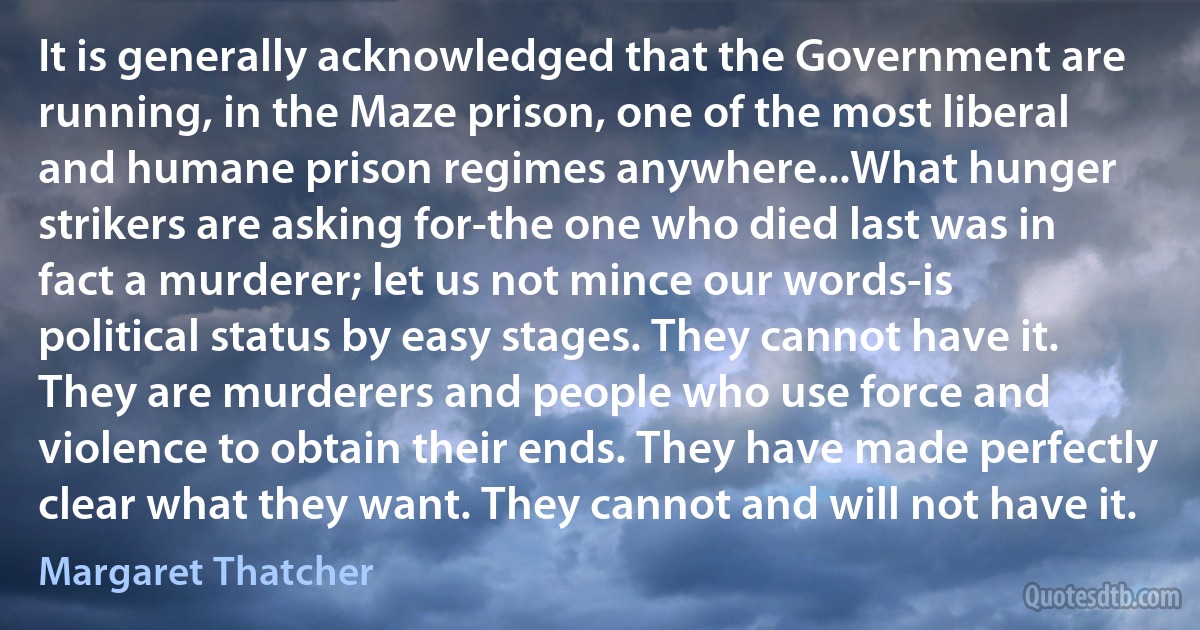 It is generally acknowledged that the Government are running, in the Maze prison, one of the most liberal and humane prison regimes anywhere...What hunger strikers are asking for-the one who died last was in fact a murderer; let us not mince our words-is political status by easy stages. They cannot have it. They are murderers and people who use force and violence to obtain their ends. They have made perfectly clear what they want. They cannot and will not have it. (Margaret Thatcher)