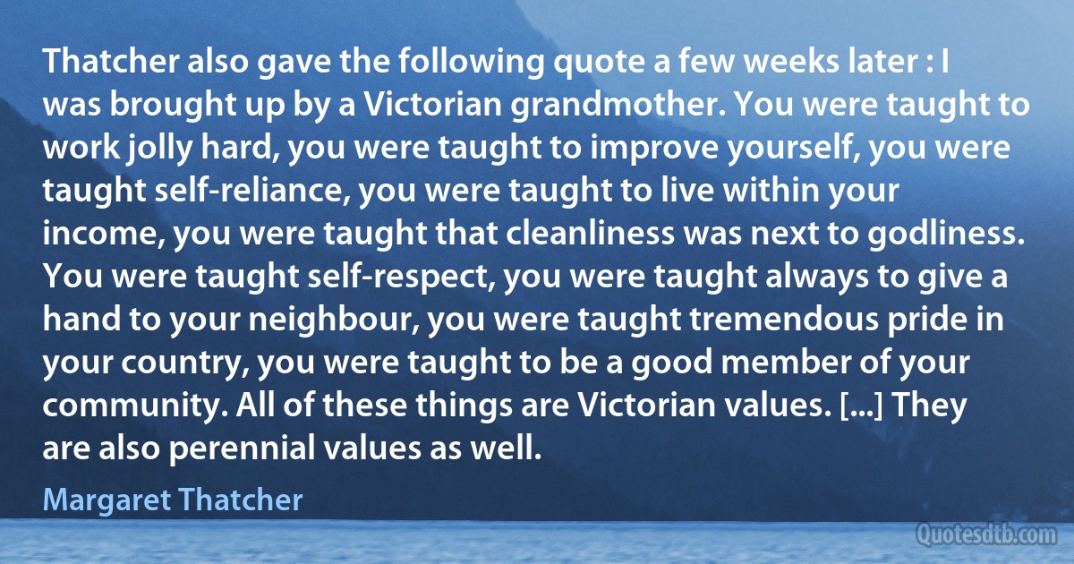 Thatcher also gave the following quote a few weeks later : I was brought up by a Victorian grandmother. You were taught to work jolly hard, you were taught to improve yourself, you were taught self-reliance, you were taught to live within your income, you were taught that cleanliness was next to godliness. You were taught self-respect, you were taught always to give a hand to your neighbour, you were taught tremendous pride in your country, you were taught to be a good member of your community. All of these things are Victorian values. [...] They are also perennial values as well. (Margaret Thatcher)