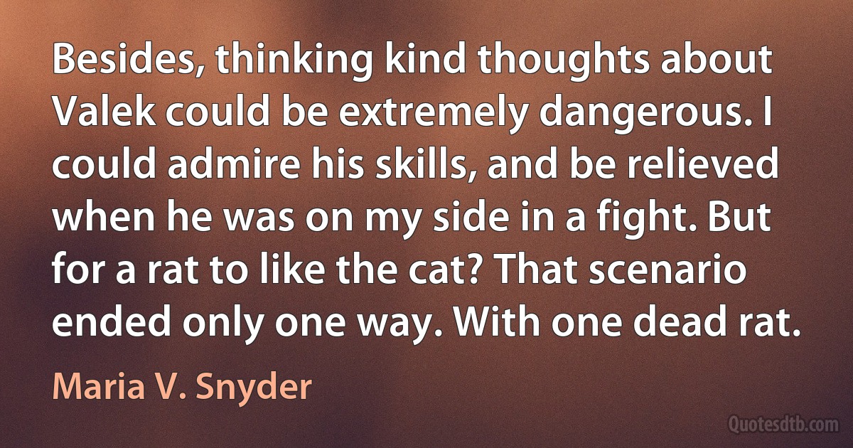 Besides, thinking kind thoughts about Valek could be extremely dangerous. I could admire his skills, and be relieved when he was on my side in a fight. But for a rat to like the cat? That scenario ended only one way. With one dead rat. (Maria V. Snyder)