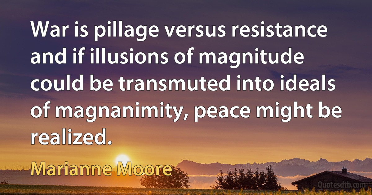 War is pillage versus resistance and if illusions of magnitude could be transmuted into ideals of magnanimity, peace might be realized. (Marianne Moore)