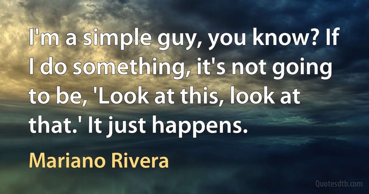 I'm a simple guy, you know? If I do something, it's not going to be, 'Look at this, look at that.' It just happens. (Mariano Rivera)