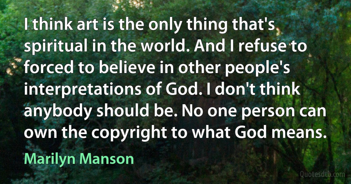 I think art is the only thing that's spiritual in the world. And I refuse to forced to believe in other people's interpretations of God. I don't think anybody should be. No one person can own the copyright to what God means. (Marilyn Manson)