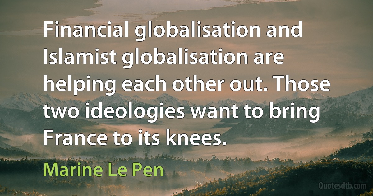 Financial globalisation and Islamist globalisation are helping each other out. Those two ideologies want to bring France to its knees. (Marine Le Pen)