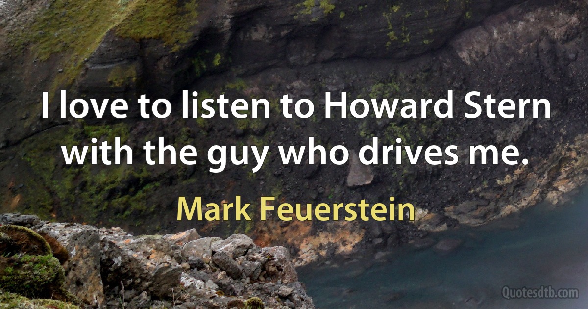 I love to listen to Howard Stern with the guy who drives me. (Mark Feuerstein)