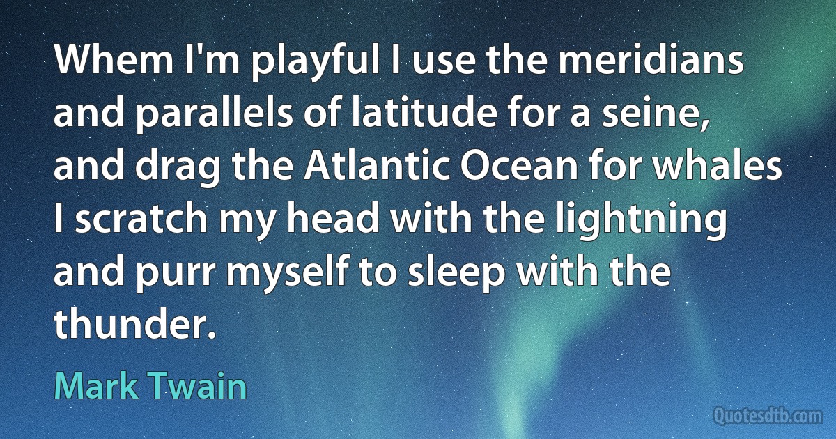 Whem I'm playful I use the meridians and parallels of latitude for a seine, and drag the Atlantic Ocean for whales I scratch my head with the lightning and purr myself to sleep with the thunder. (Mark Twain)