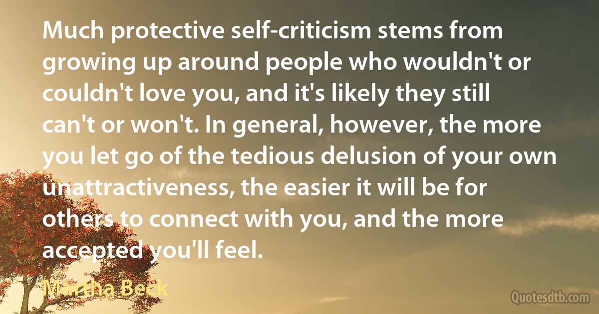 Much protective self-criticism stems from growing up around people who wouldn't or couldn't love you, and it's likely they still can't or won't. In general, however, the more you let go of the tedious delusion of your own unattractiveness, the easier it will be for others to connect with you, and the more accepted you'll feel. (Martha Beck)