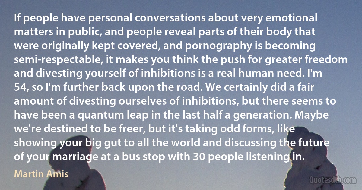 If people have personal conversations about very emotional matters in public, and people reveal parts of their body that were originally kept covered, and pornography is becoming semi-respectable, it makes you think the push for greater freedom and divesting yourself of inhibitions is a real human need. I'm 54, so I'm further back upon the road. We certainly did a fair amount of divesting ourselves of inhibitions, but there seems to have been a quantum leap in the last half a generation. Maybe we're destined to be freer, but it's taking odd forms, like showing your big gut to all the world and discussing the future of your marriage at a bus stop with 30 people listening in. (Martin Amis)