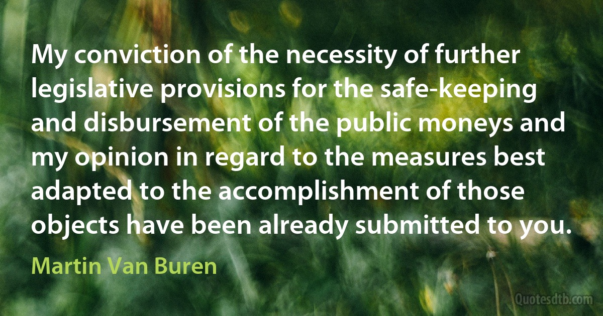 My conviction of the necessity of further legislative provisions for the safe-keeping and disbursement of the public moneys and my opinion in regard to the measures best adapted to the accomplishment of those objects have been already submitted to you. (Martin Van Buren)