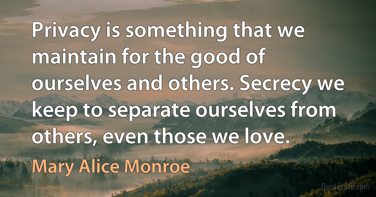 Privacy is something that we maintain for the good of ourselves and others. Secrecy we keep to separate ourselves from others, even those we love. (Mary Alice Monroe)