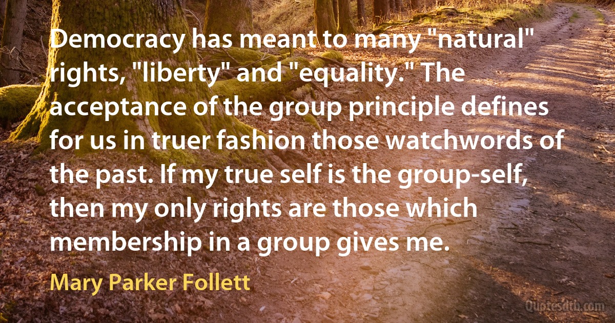 Democracy has meant to many "natural" rights, "liberty" and "equality." The acceptance of the group principle defines for us in truer fashion those watchwords of the past. If my true self is the group-self, then my only rights are those which membership in a group gives me. (Mary Parker Follett)