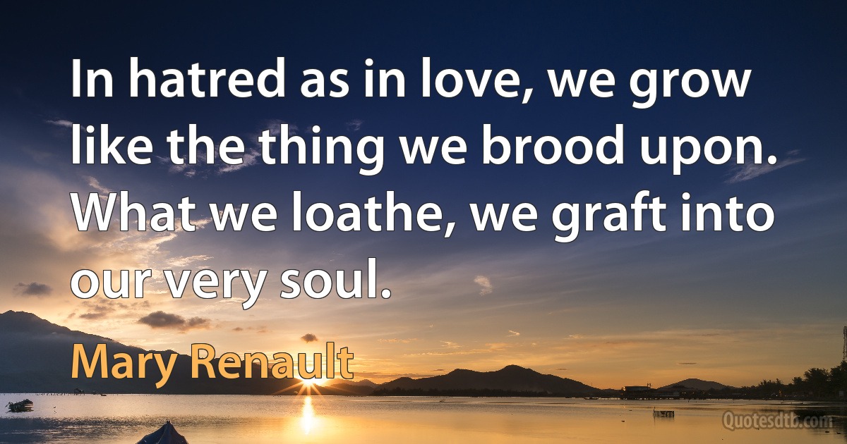 In hatred as in love, we grow like the thing we brood upon. What we loathe, we graft into our very soul. (Mary Renault)