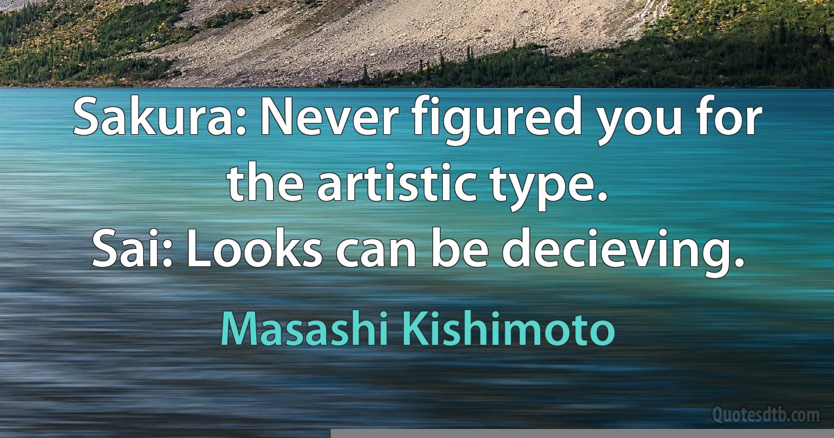 Sakura: Never figured you for the artistic type.
Sai: Looks can be decieving. (Masashi Kishimoto)