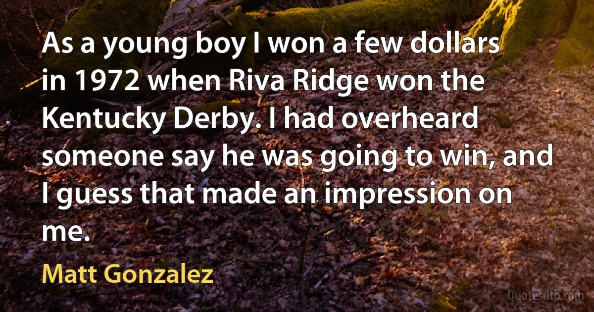 As a young boy I won a few dollars in 1972 when Riva Ridge won the Kentucky Derby. I had overheard someone say he was going to win, and I guess that made an impression on me. (Matt Gonzalez)