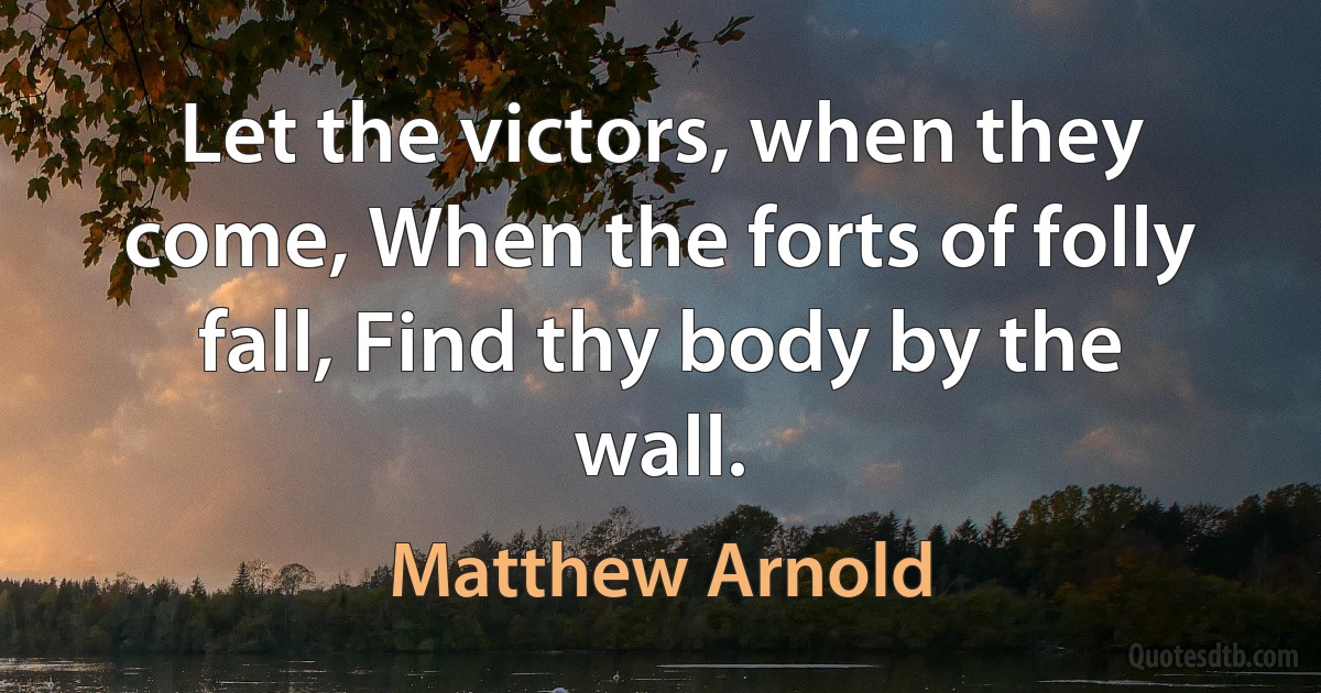 Let the victors, when they come, When the forts of folly fall, Find thy body by the wall. (Matthew Arnold)