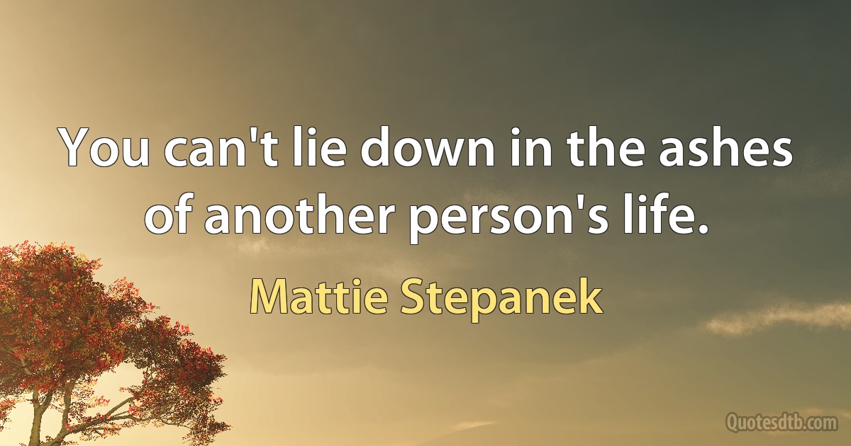 You can't lie down in the ashes of another person's life. (Mattie Stepanek)