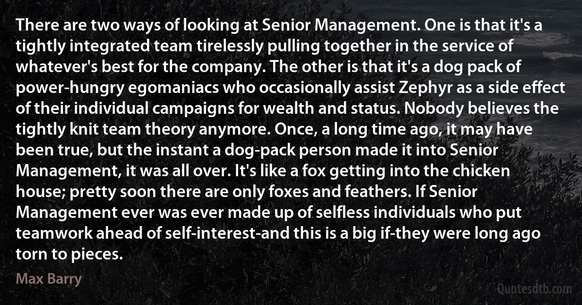 There are two ways of looking at Senior Management. One is that it's a tightly integrated team tirelessly pulling together in the service of whatever's best for the company. The other is that it's a dog pack of power-hungry egomaniacs who occasionally assist Zephyr as a side effect of their individual campaigns for wealth and status. Nobody believes the tightly knit team theory anymore. Once, a long time ago, it may have been true, but the instant a dog-pack person made it into Senior Management, it was all over. It's like a fox getting into the chicken house; pretty soon there are only foxes and feathers. If Senior Management ever was ever made up of selfless individuals who put teamwork ahead of self-interest-and this is a big if-they were long ago torn to pieces. (Max Barry)