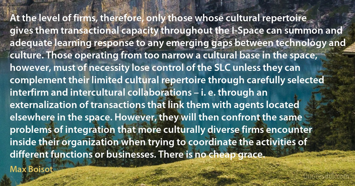 At the level of firms, therefore, only those whose cultural repertoire gives them transactional capacity throughout the I-Space can summon and adequate learning response to any emerging gaps between technology and culture. Those operating from too narrow a cultural base in the space, however, must of necessity lose control of the SLC unless they can complement their limited cultural repertoire through carefully selected interfirm and intercultural collaborations – i. e. through an externalization of transactions that link them with agents located elsewhere in the space. However, they will then confront the same problems of integration that more culturally diverse firms encounter inside their organization when trying to coordinate the activities of different functions or businesses. There is no cheap grace. (Max Boisot)