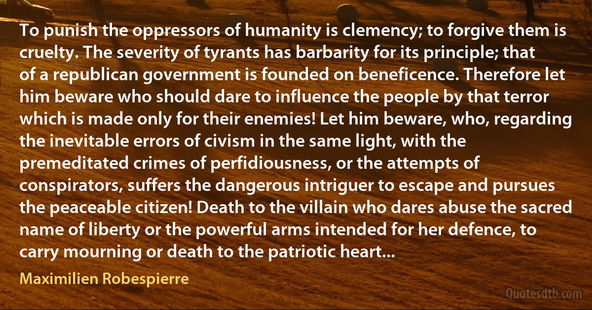 To punish the oppressors of humanity is clemency; to forgive them is cruelty. The severity of tyrants has barbarity for its principle; that of a republican government is founded on beneficence. Therefore let him beware who should dare to influence the people by that terror which is made only for their enemies! Let him beware, who, regarding the inevitable errors of civism in the same light, with the premeditated crimes of perfidiousness, or the attempts of conspirators, suffers the dangerous intriguer to escape and pursues the peaceable citizen! Death to the villain who dares abuse the sacred name of liberty or the powerful arms intended for her defence, to carry mourning or death to the patriotic heart... (Maximilien Robespierre)