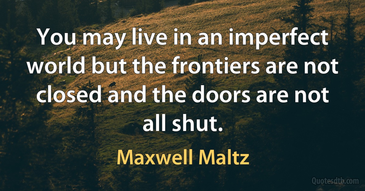 You may live in an imperfect world but the frontiers are not closed and the doors are not all shut. (Maxwell Maltz)